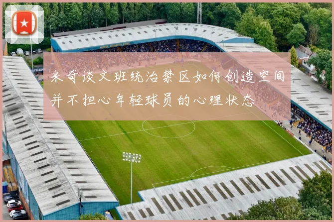 米奇谈文班统治禁区如何创造空间并不担心年轻球员的心理状态