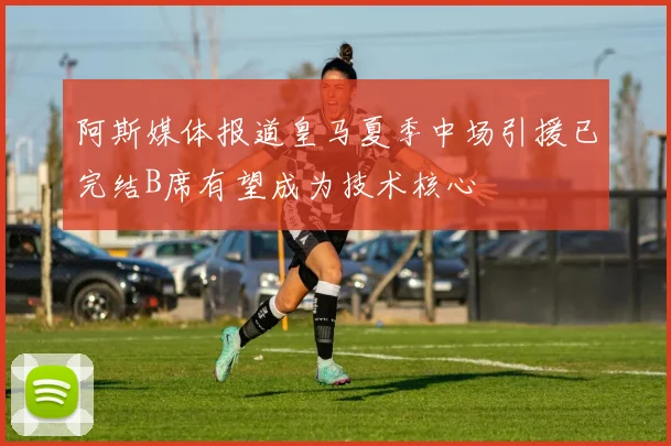 阿斯媒体报道皇马夏季中场引援已完结B席有望成为技术核心
