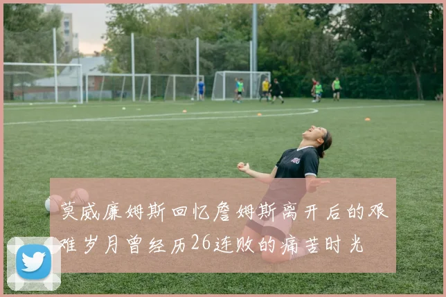 莫威廉姆斯回忆詹姆斯离开后的艰难岁月曾经历26连败的痛苦时光