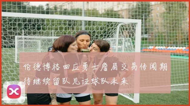 伦德博格回应勇士詹眉交易传闻期待继续留队见证球队未来
