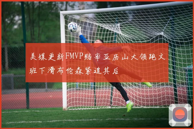 美媒更新FMVP赔率亚历山大领跑文班下滑布伦森紧追其后