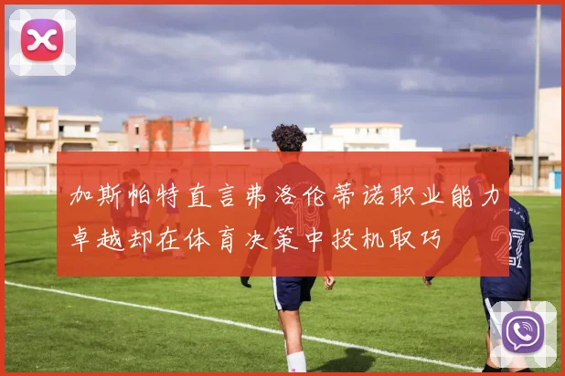 加斯帕特直言弗洛伦蒂诺职业能力卓越却在体育决策中投机取巧