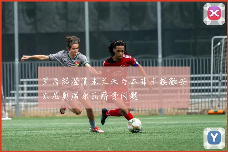 罗马诺澄清米兰未与本菲卡接触安东尼奥席尔瓦薪资问题
